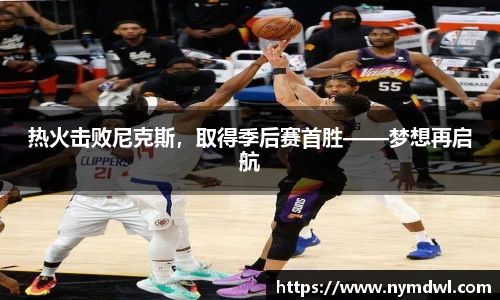 热火击败尼克斯，取得季后赛首胜——梦想再启航