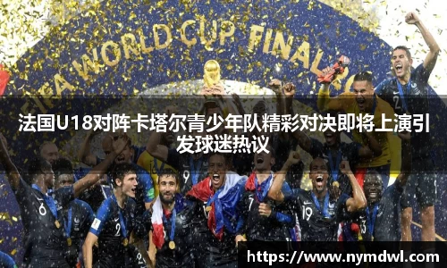 法国U18对阵卡塔尔青少年队精彩对决即将上演引发球迷热议